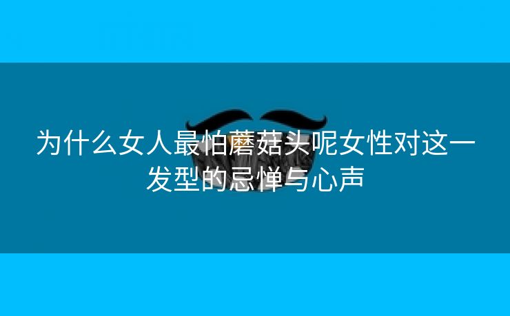 为什么女人最怕蘑菇头呢女性对这一发型的忌惮与心声