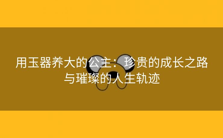 用玉器养大的公主：珍贵的成长之路与璀璨的人生轨迹