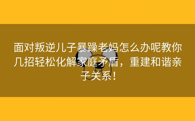 面对叛逆儿子暴躁老妈怎么办呢教你几招轻松化解家庭矛盾，重建和谐亲子关系！