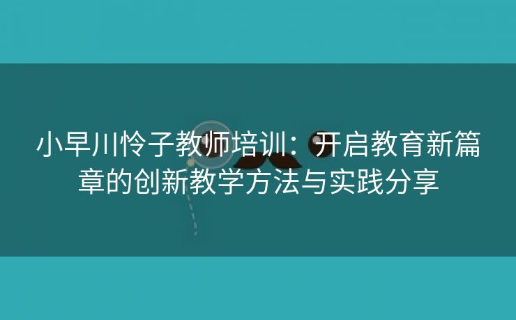 小早川怜子教师培训：开启教育新篇章的创新教学方法与实践分享