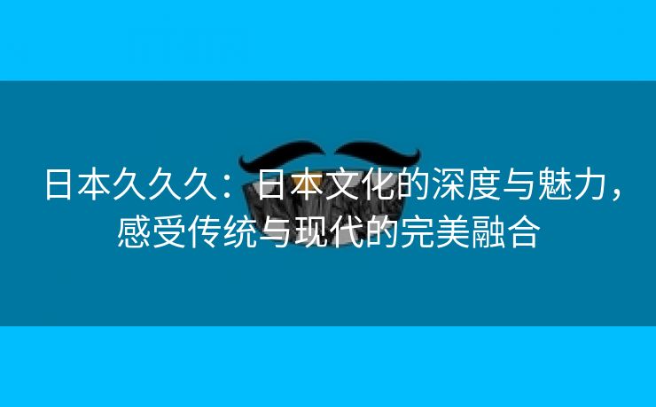 日本久久久：日本文化的深度与魅力，感受传统与现代的完美融合