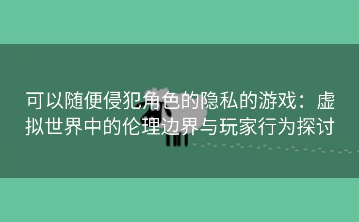 可以随便侵犯角色的隐私的游戏：虚拟世界中的伦理边界与玩家行为探讨