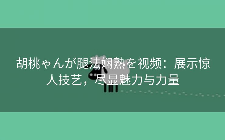 胡桃ゃんが腿法娴熟を视频：展示惊人技艺，尽显魅力与力量