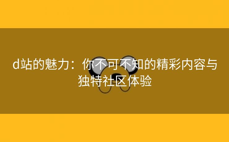 d站的魅力：你不可不知的精彩内容与独特社区体验