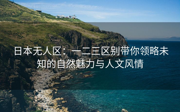 日本无人区：一二三区别带你领略未知的自然魅力与人文风情