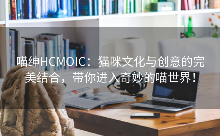 喵绅HCMOIC：猫咪文化与创意的完美结合，带你进入奇妙的喵世界！