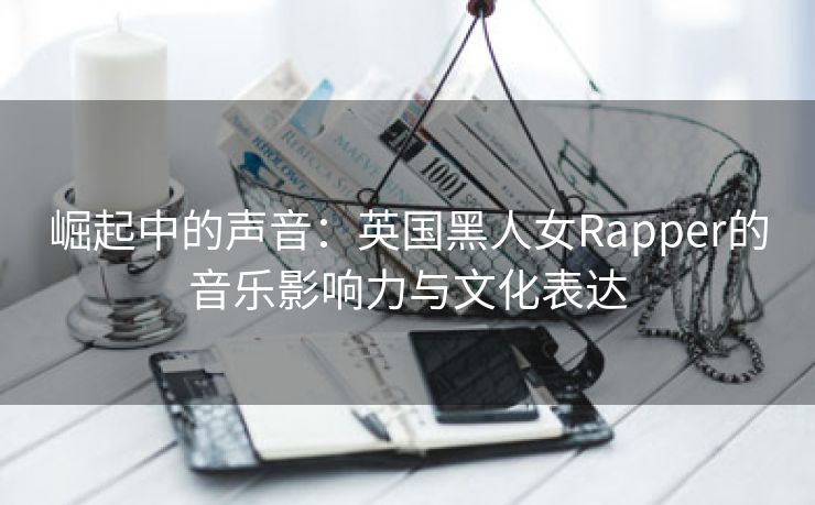 崛起中的声音：英国黑人女Rapper的音乐影响力与文化表达