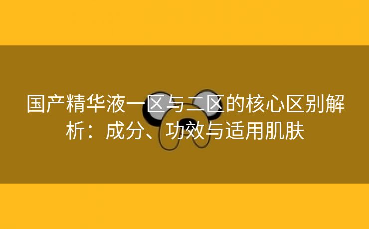 国产精华液一区与二区的核心区别解析：成分、功效与适用肌肤