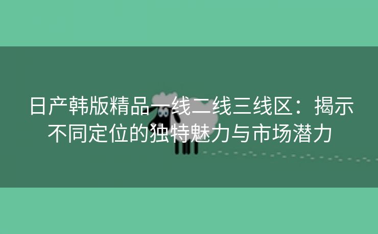 日产韩版精品一线二线三线区：揭示不同定位的独特魅力与市场潜力