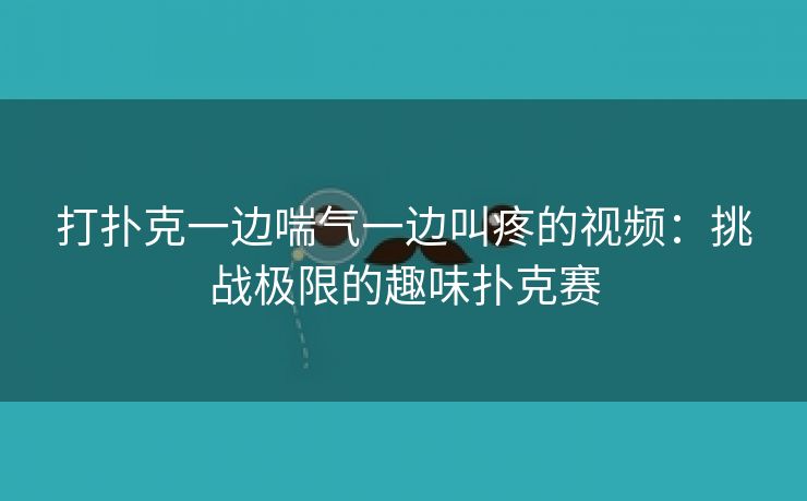 打扑克一边喘气一边叫疼的视频：挑战极限的趣味扑克赛