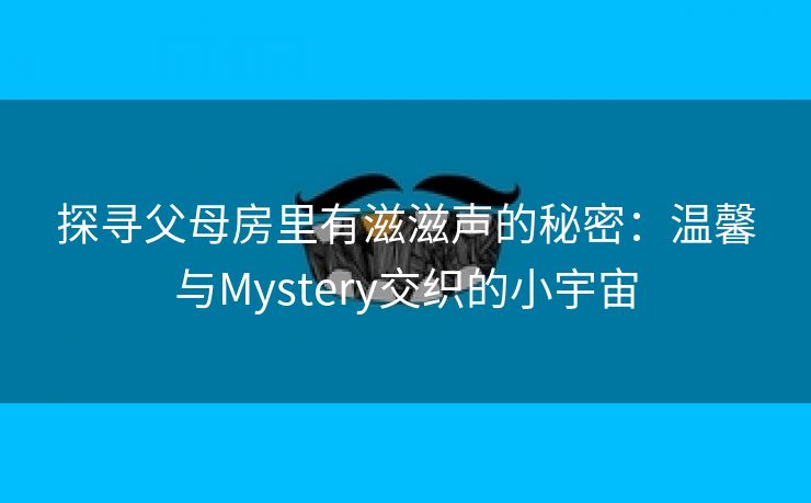 探寻父母房里有滋滋声的秘密：温馨与Mystery交织的小宇宙