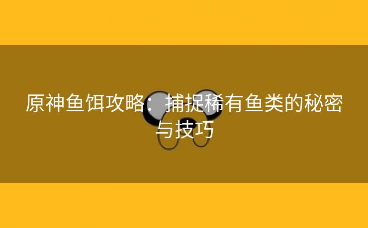 原神鱼饵攻略：捕捉稀有鱼类的秘密与技巧