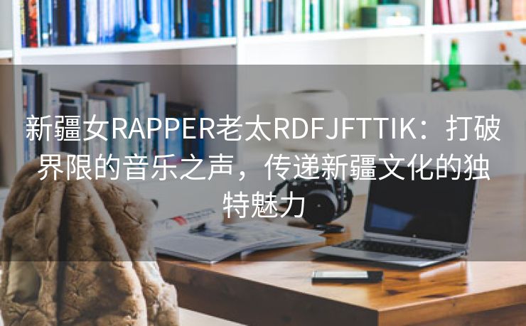 新疆女RAPPER老太RDFJFTTIK：打破界限的音乐之声，传递新疆文化的独特魅力