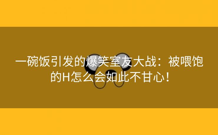 一碗饭引发的爆笑室友大战：被喂饱的H怎么会如此不甘心！