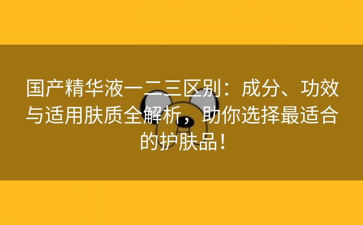 国产精华液一二三区别：成分、功效与适用肤质全解析，助你选择最适合的护肤品！