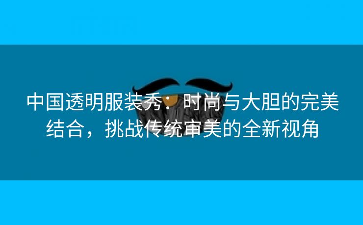 中国透明服装秀：时尚与大胆的完美结合，挑战传统审美的全新视角