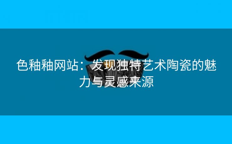 色釉釉网站：发现独特艺术陶瓷的魅力与灵感来源