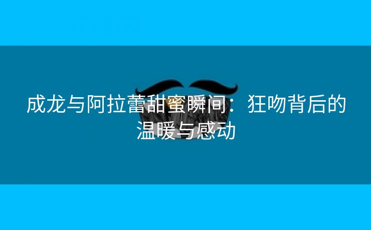 成龙与阿拉蕾甜蜜瞬间：狂吻背后的温暖与感动