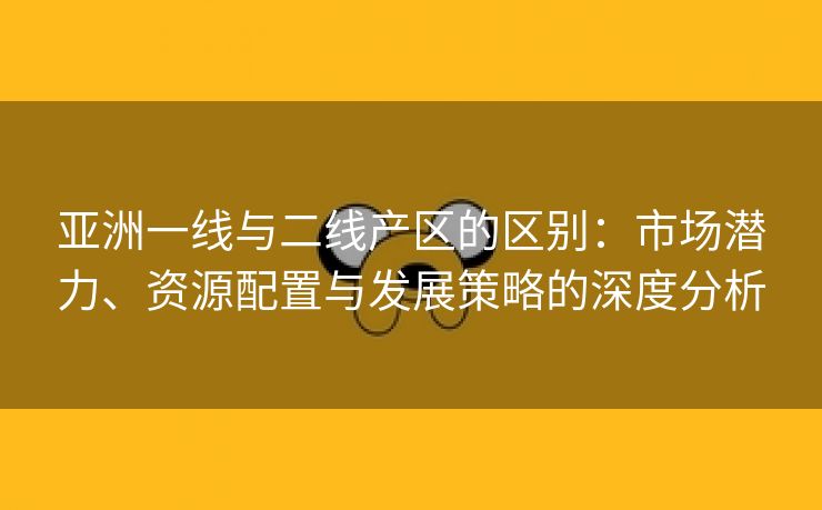 亚洲一线与二线产区的区别：市场潜力、资源配置与发展策略的深度分析