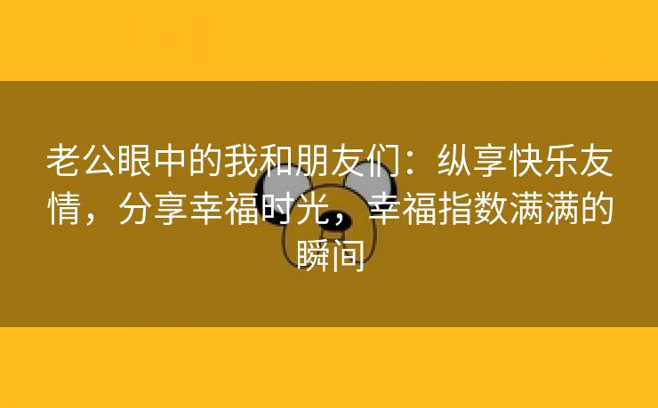 老公眼中的我和朋友们：纵享快乐友情，分享幸福时光，幸福指数满满的瞬间