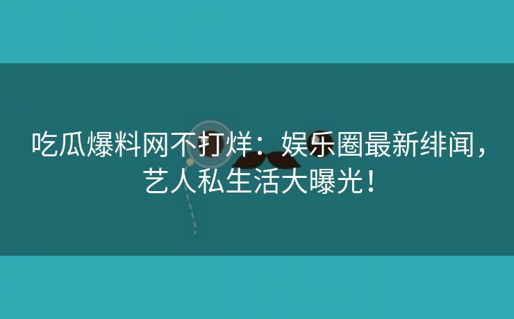 吃瓜爆料网不打烊：娱乐圈最新绯闻，艺人私生活大曝光！