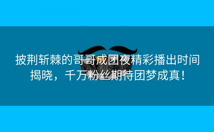 披荆斩棘的哥哥成团夜精彩播出时间揭晓，千万粉丝期待团梦成真！