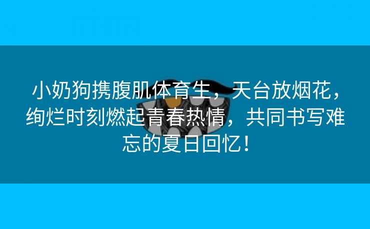 小奶狗携腹肌体育生，天台放烟花，绚烂时刻燃起青春热情，共同书写难忘的夏日回忆！