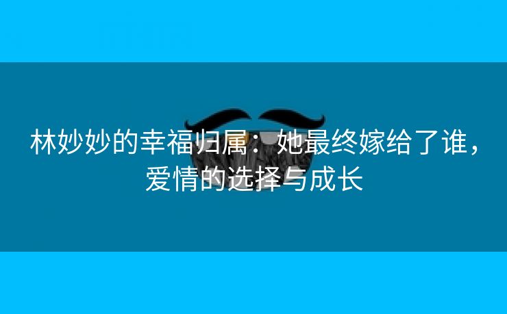 林妙妙的幸福归属：她最终嫁给了谁，爱情的选择与成长