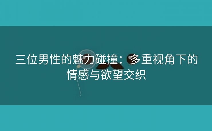 三位男性的魅力碰撞：多重视角下的情感与欲望交织