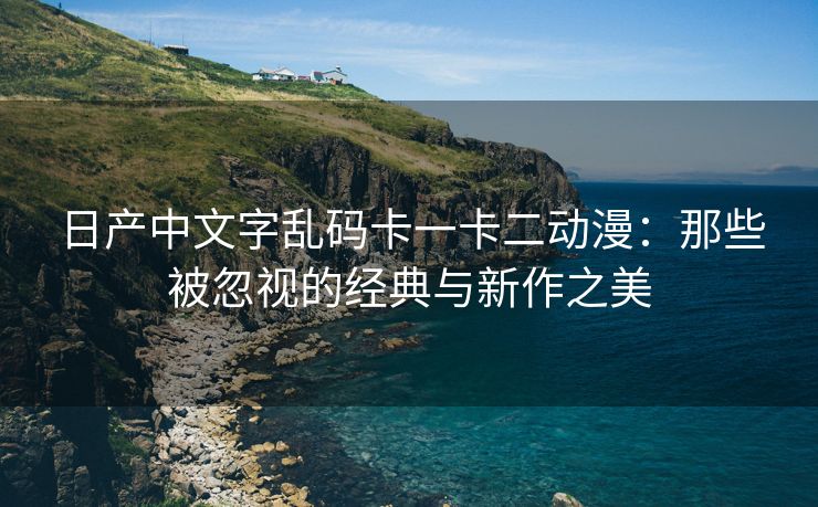 日产中文字乱码卡一卡二动漫：那些被忽视的经典与新作之美