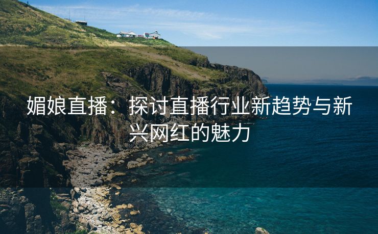 媚娘直播：探讨直播行业新趋势与新兴网红的魅力