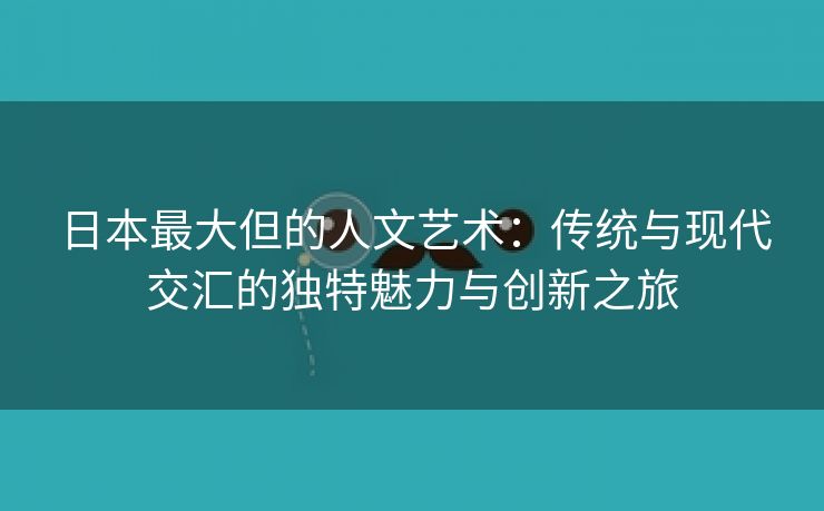 日本最大但的人文艺术：传统与现代交汇的独特魅力与创新之旅