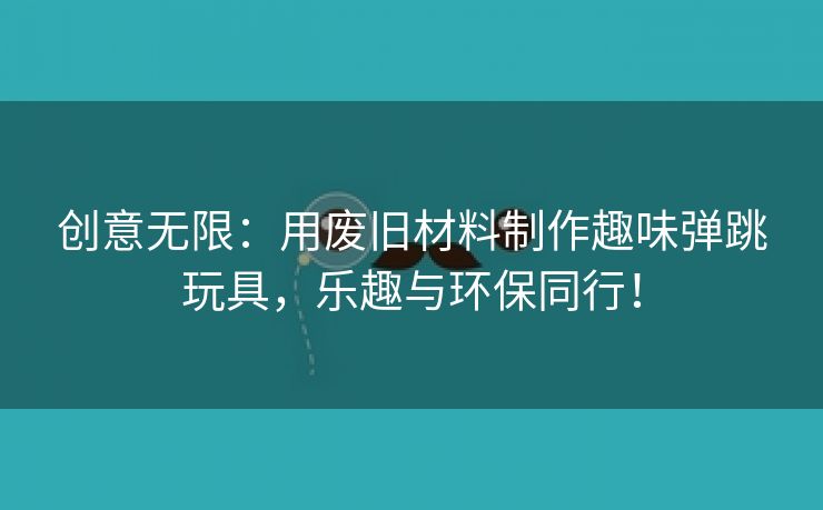 创意无限：用废旧材料制作趣味弹跳玩具，乐趣与环保同行！