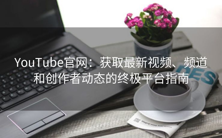 YouTube官网：获取最新视频、频道和创作者动态的终极平台指南