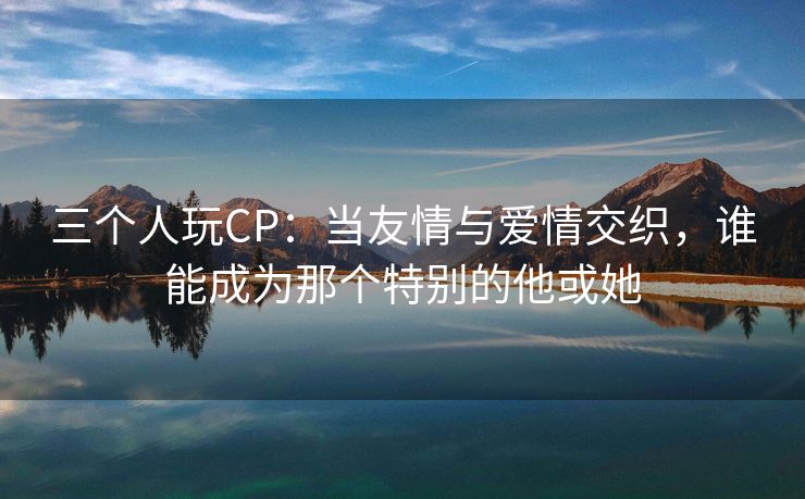 三个人玩CP：当友情与爱情交织，谁能成为那个特别的他或她