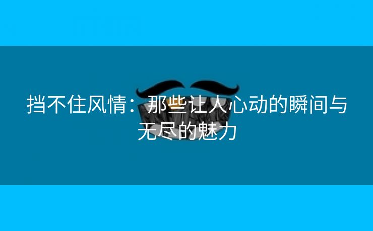 挡不住风情：那些让人心动的瞬间与无尽的魅力