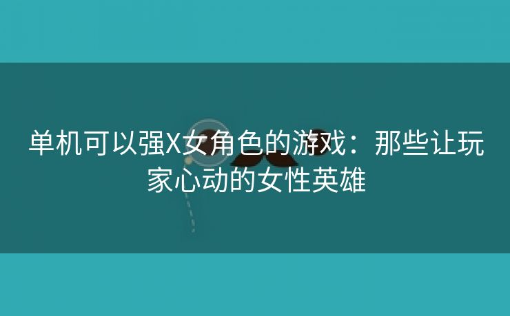 单机可以强X女角色的游戏：那些让玩家心动的女性英雄