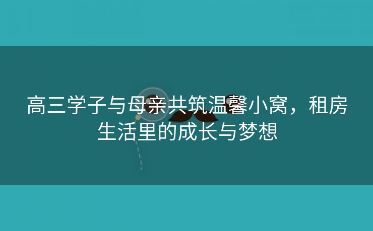 高三学子与母亲共筑温馨小窝，租房生活里的成长与梦想