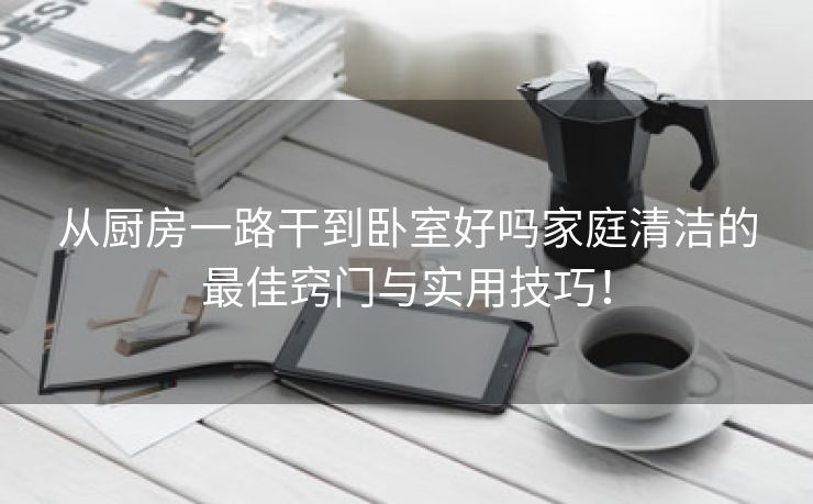 从厨房一路干到卧室好吗家庭清洁的最佳窍门与实用技巧！