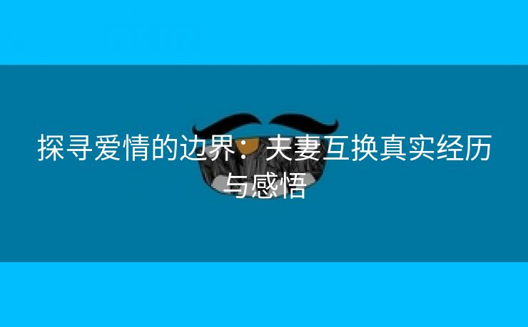 探寻爱情的边界：夫妻互换真实经历与感悟