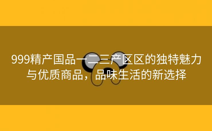 999精产国品一二三产区区的独特魅力与优质商品，品味生活的新选择