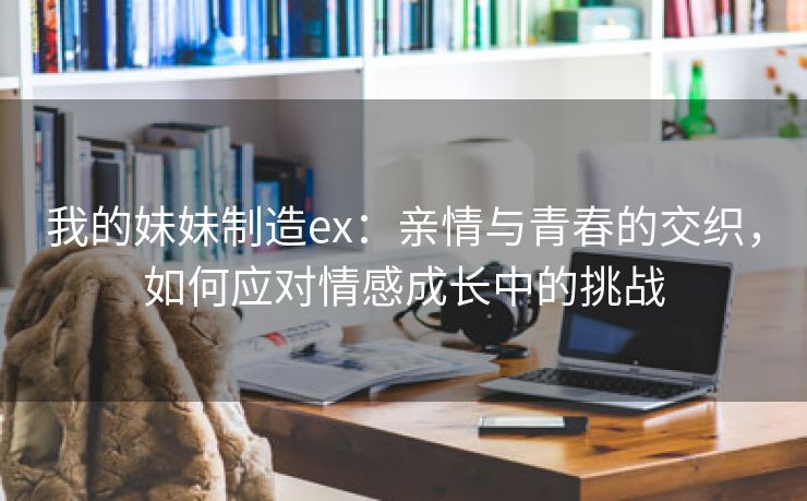 我的妹妹制造ex：亲情与青春的交织，如何应对情感成长中的挑战