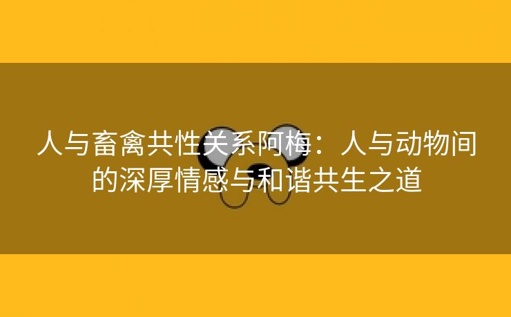 人与畜禽共性关系阿梅：人与动物间的深厚情感与和谐共生之道