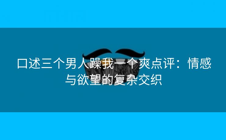 口述三个男人躁我一个爽点评：情感与欲望的复杂交织