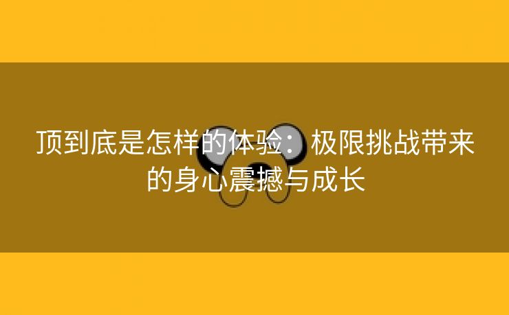 顶到底是怎样的体验：极限挑战带来的身心震撼与成长