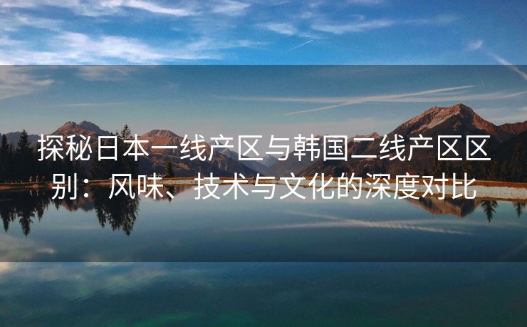 探秘日本一线产区与韩国二线产区区别：风味、技术与文化的深度对比