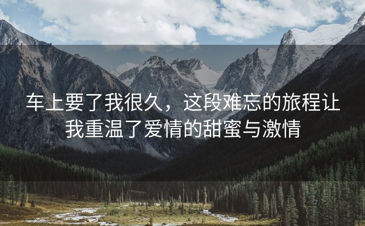 车上要了我很久，这段难忘的旅程让我重温了爱情的甜蜜与激情