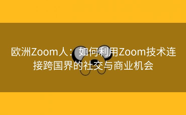 欧洲Zoom人：如何利用Zoom技术连接跨国界的社交与商业机会