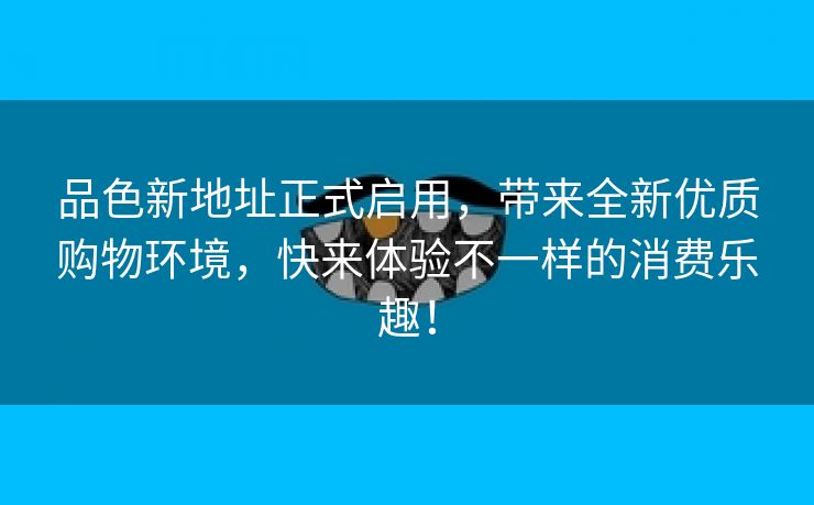 品色新地址正式启用，带来全新优质购物环境，快来体验不一样的消费乐趣！