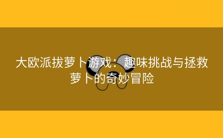 大欧派拔萝卜游戏：趣味挑战与拯救萝卜的奇妙冒险